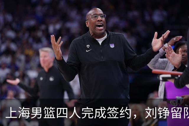 上海男篮四人完成签约，刘铮留队闫鹏飞索要三年合同，古德温基本续约留队