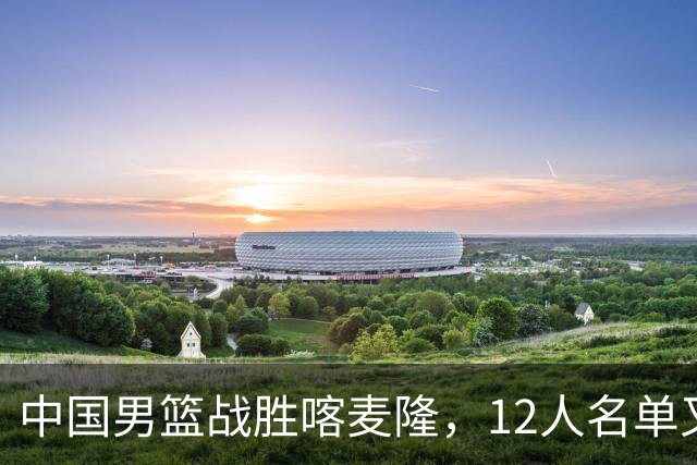 中国男篮战胜喀麦隆，12人名单又有变化，一个后卫替换了一个前锋