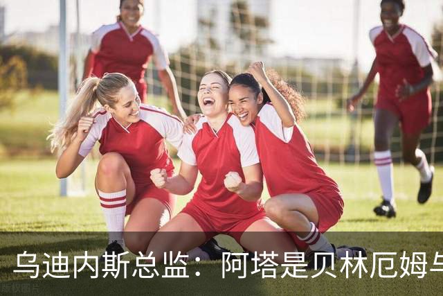 乌迪内斯总监：阿塔是贝林厄姆与齐达内的结合体；国米没问过索勒