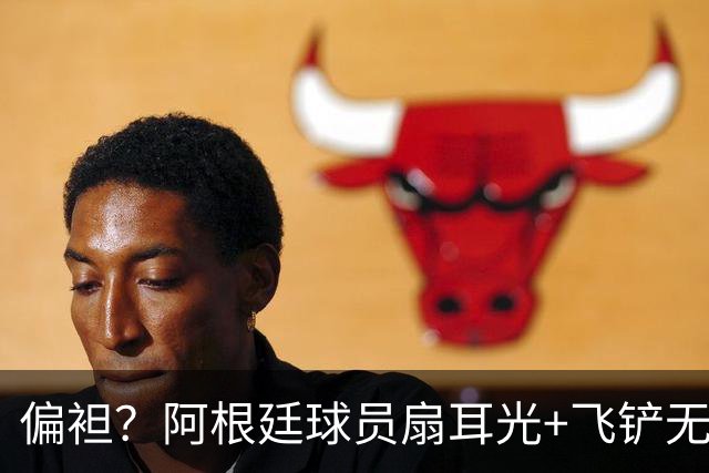 偏袒？阿根廷球员扇耳光+飞铲无牌 罗梅罗疑似连场逃黄
