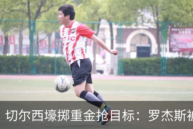 切尔西壕掷重金抢目标：罗杰斯被切尔西砸1.17亿英镑强势截胡！