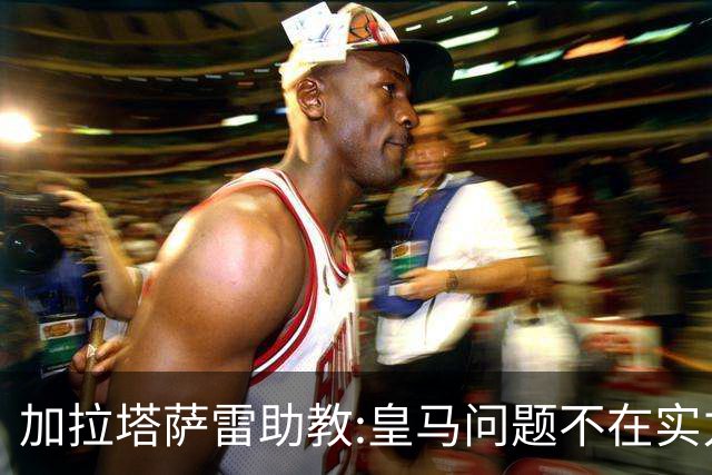 加拉塔萨雷助教:皇马问题不在实力和战术而在管理 穆帅最擅长管理