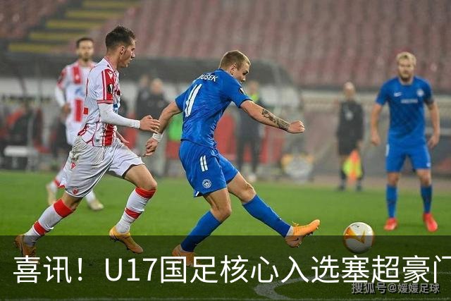 喜讯！U17国足核心入选塞超豪门U19季前集训24人名单，值得期待
