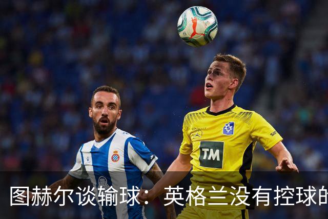 图赫尔谈输球：英格兰没有控球的DNA 那一刻没有任何体系能帮我们