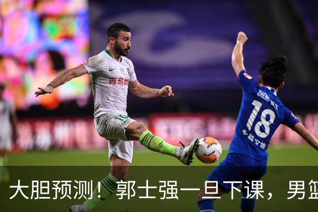 大胆预测！郭士强一旦下课，男篮新主帅99％在以下会在这三人之间产生