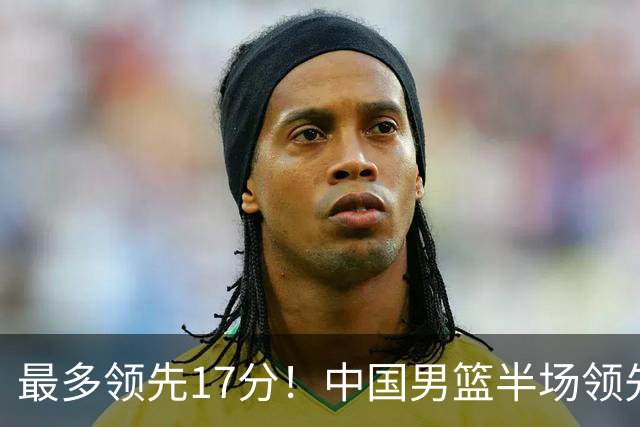 最多领先17分！中国男篮半场领先喀麦隆6分 贺希宁11+4+4