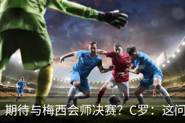 期待与梅西会师决赛？C罗：这问题没什么意义，若能实现当然很棒