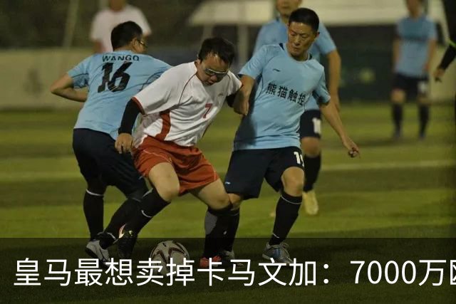 皇马最想卖掉卡马文加：7000万欧就能放人，球员本人却坚决不走