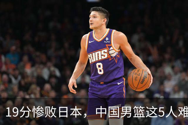 19分惨败日本，中国男篮这5人难辞其咎，输球绝非是一个人的责任