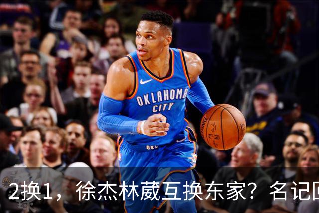 2换1，徐杰林葳互换东家？名记回应，徐杰经纪人表态，胡明轩卷入