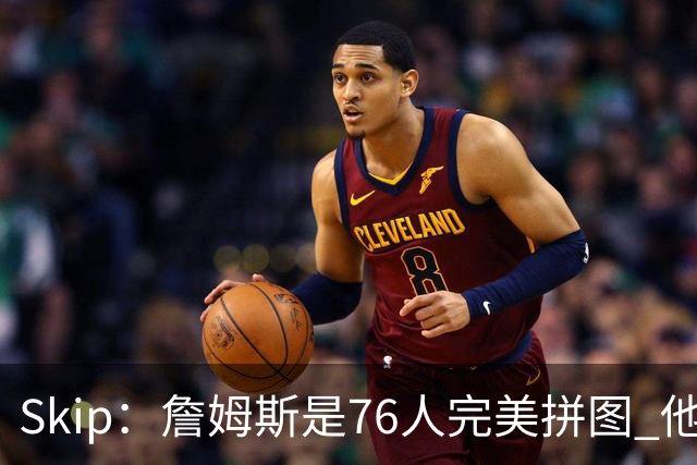 Skip：詹姆斯是76人完美拼图 他擅长传球但缺乏乔丹的关键基因