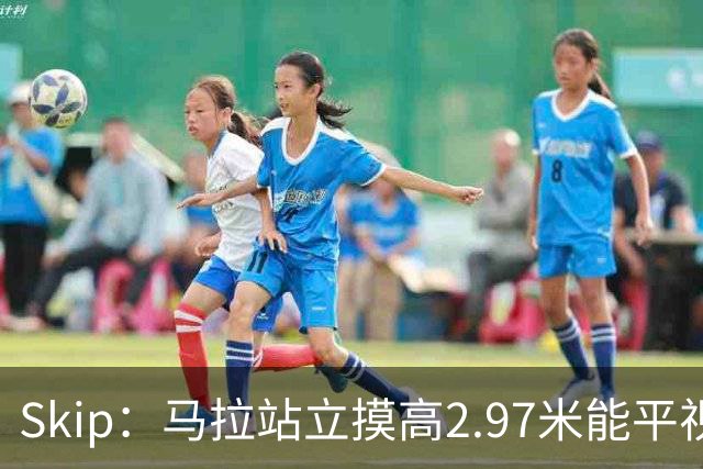 Skip：马拉站立摸高2.97米能平视文班 静态数据两人平起平坐