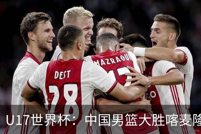 U17世界杯：中国男篮大胜喀麦隆 张懿赵杰23+6张子一17+7